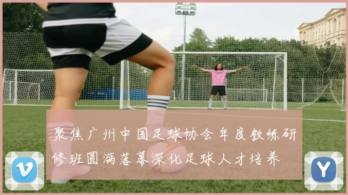 聚焦广州中国足球协会年度教练研修班圆满落幕深化足球人才培养