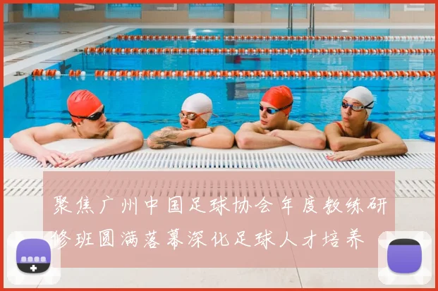 聚焦广州中国足球协会年度教练研修班圆满落幕深化足球人才培养